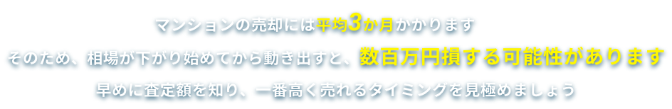 マンションの売却には平均3か月かかります そのため、相場が下がり始めてから動き出すと、数百万円損する可能性があります